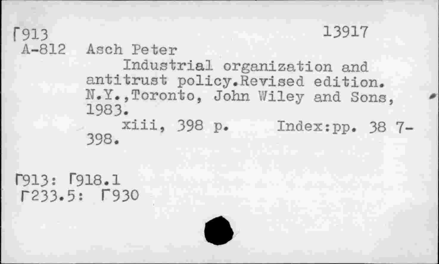 ﻿f913	13917
A-812 Asch Peter
Industrial organization and antitrust policy.Revised edition. N.Y.,Toronto, John Wiley and Sons, 1983.
xiii, 398 p. Index;pp. 38 7-398.
P913: T918.1
T233.5: T93O